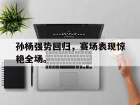 爱游戏平台登录入口-孙杨强势回归，赛场表现惊艳全场。