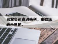 爱游戏平台登录入口-巴黎奥运遭遇失利，主教练表示遗憾。