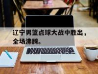 爱游戏登录app-辽宁男篮点球大战中胜出，全场沸腾。