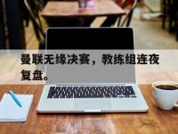 曼联无缘决赛，教练组连夜复盘。