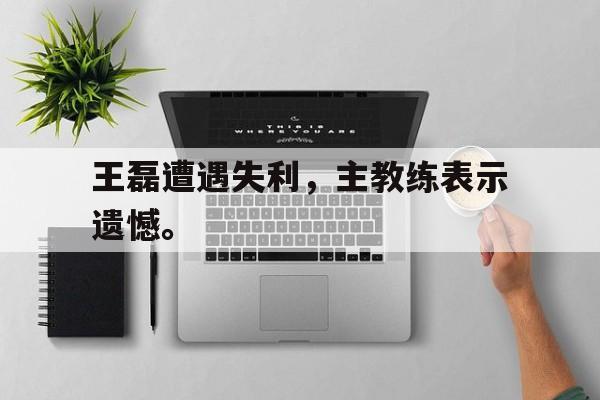 王磊遭遇失利，主教练表示遗憾。