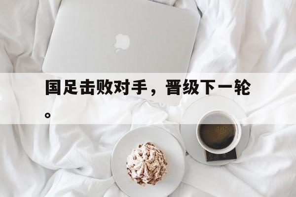 国足击败对手，晋级下一轮。
