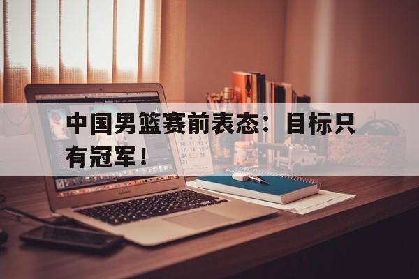 中国男篮赛前表态：目标只有冠军！