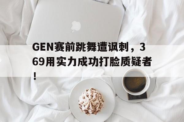 GEN赛前跳舞遭讽刺，369用实力成功打脸质疑者！
