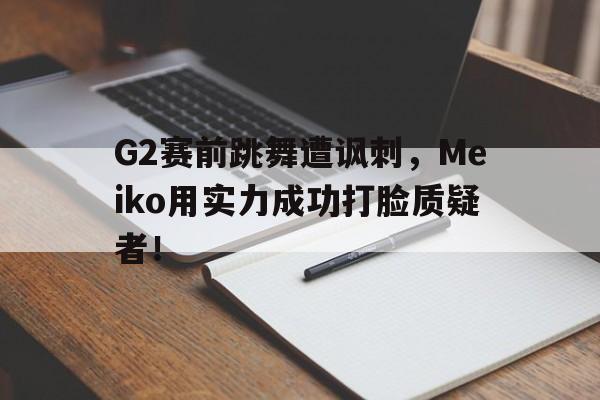 G2赛前跳舞遭讽刺，Meiko用实力成功打脸质疑者！