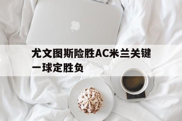 尤文图斯险胜AC米兰关键一球定胜负