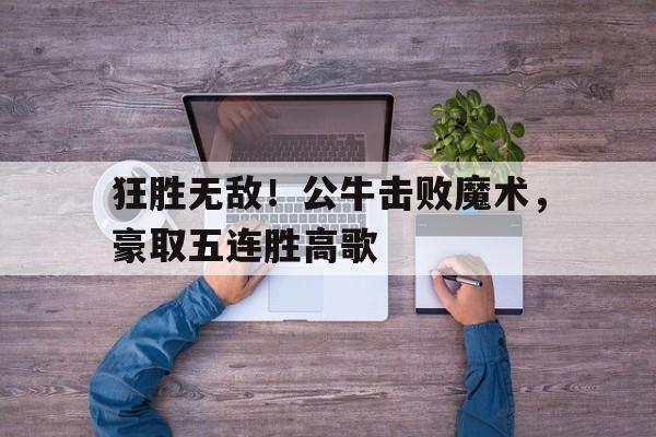 狂胜无敌！公牛击败魔术，豪取五连胜高歌