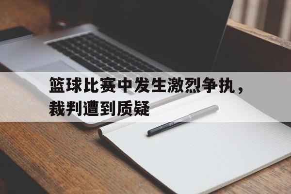 篮球比赛中发生激烈争执，裁判遭到质疑